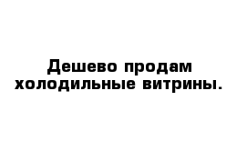 Дешево продам холодильные витрины. 